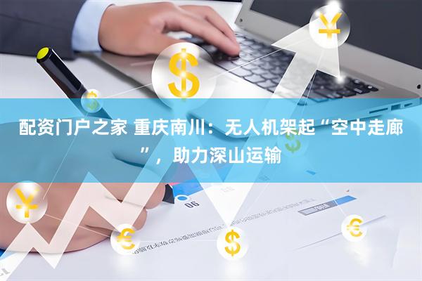 配资门户之家 重庆南川：无人机架起“空中走廊”，助力深山运输