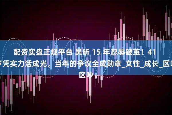 配资实盘正规平台 吴昕 15 年忍辱破茧！41 岁凭实力活成光，当年的争议全成勋章_女性_成长_区吵
