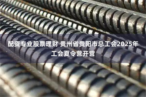 配资专业股票理财 贵州省贵阳市总工会2025年工会夏令营开营