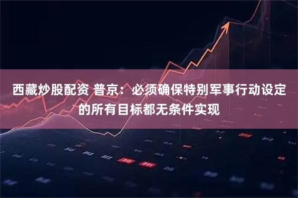 西藏炒股配资 普京：必须确保特别军事行动设定的所有目标都无条件实现
