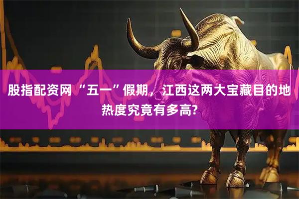 股指配资网 “五一”假期，江西这两大宝藏目的地热度究竟有多高?