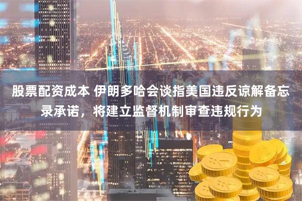 股票配资成本 伊朗多哈会谈指美国违反谅解备忘录承诺，将建立监督机制审查违规行为