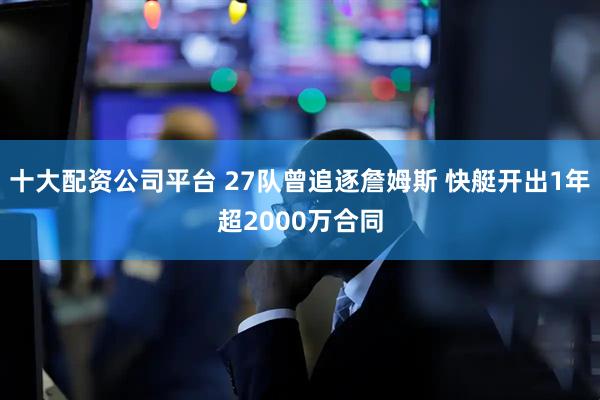 十大配资公司平台 27队曾追逐詹姆斯 快艇开出1年超2000万合同